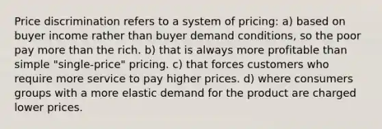 Price discrimination refers to a system of pricing: a) based on buyer income rather than buyer demand conditions, so the poor pay more than the rich. b) that is always more profitable than simple "single-price" pricing. c) that forces customers who require more service to pay higher prices. d) where consumers groups with a more elastic demand for the product are charged lower prices.