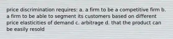 price discrimination requires: a. a firm to be a competitive firm b. a firm to be able to segment its customers based on different price elasticities of demand c. arbitrage d. that the product can be easily resold