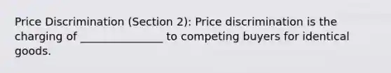 Price Discrimination (Section 2): Price discrimination is the charging of _______________ to competing buyers for identical goods.