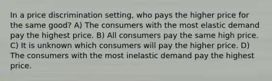 In a price discrimination setting, who pays the higher price for the same good? A) The consumers with the most elastic demand pay the highest price. B) All consumers pay the same high price. C) It is unknown which consumers will pay the higher price. D) The consumers with the most inelastic demand pay the highest price.