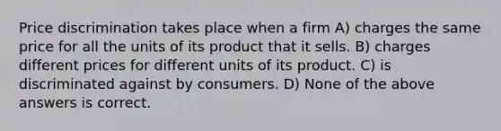 Price discrimination takes place when a firm A) charges the same price for all the units of its product that it sells. B) charges different prices for different units of its product. C) is discriminated against by consumers. D) None of the above answers is correct.