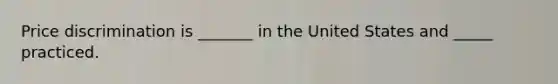 Price discrimination is _______ in the United States and _____ practiced.