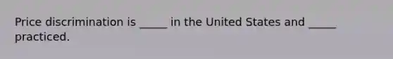 Price discrimination is _____ in the United States and _____ practiced.