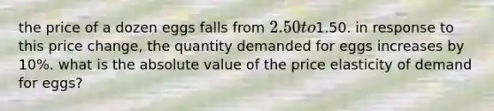 the price of a dozen eggs falls from 2.50 to1.50. in response to this price change, the quantity demanded for eggs increases by 10%. what is the absolute value of the price elasticity of demand for eggs?