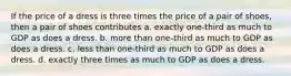 If the price of a dress is three times the price of a pair of shoes, then a pair of shoes contributes a. exactly one-third as much to GDP as does a dress. b. more than one-third as much to GDP as does a dress. c. less than one-third as much to GDP as does a dress. d. exactly three times as much to GDP as does a dress.