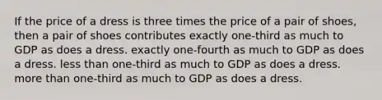 If the price of a dress is three times the price of a pair of shoes, then a pair of shoes contributes exactly one-third as much to GDP as does a dress. exactly one-fourth as much to GDP as does a dress. <a href='https://www.questionai.com/knowledge/k7BtlYpAMX-less-than' class='anchor-knowledge'>less than</a> one-third as much to GDP as does a dress. <a href='https://www.questionai.com/knowledge/keWHlEPx42-more-than' class='anchor-knowledge'>more than</a> one-third as much to GDP as does a dress.