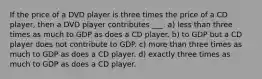 If the price of a DVD player is three times the price of a CD player, then a DVD player contributes ___. a) less than three times as much to GDP as does a CD player. b) to GDP but a CD player does not contribute to GDP. c) more than three times as much to GDP as does a CD player. d) exactly three times as much to GDP as does a CD player.