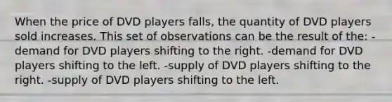 When the price of DVD players falls, the quantity of DVD players sold increases. This set of observations can be the result of the: -demand for DVD players shifting to the right. -demand for DVD players shifting to the left. -supply of DVD players shifting to the right. -supply of DVD players shifting to the left.