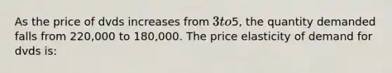 As the price of dvds increases from 3 to5, the quantity demanded falls from 220,000 to 180,000. The price elasticity of demand for dvds is: