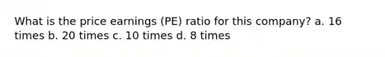 What is the price earnings (PE) ratio for this company? a. 16 times b. 20 times c. 10 times d. 8 times