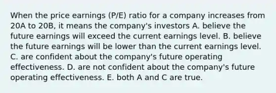 When the price earnings (P/E) ratio for a company increases from 20A to 20B, it means the company's investors A. believe the future earnings will exceed the current earnings level. B. believe the future earnings will be lower than the current earnings level. C. are confident about the company's future operating effectiveness. D. are not confident about the company's future operating effectiveness. E. both A and C are true.