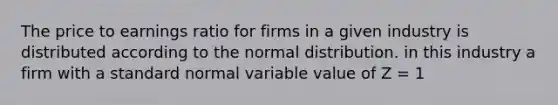 The price to earnings ratio for firms in a given industry is distributed according to the normal distribution. in this industry a firm with a standard normal variable value of Z = 1