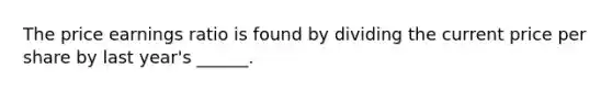The price earnings ratio is found by dividing the current price per share by last year's ______.