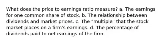 What does the price to earnings ratio measure? a. The earnings for one common share of stock. b. The relationship between dividends and market prices. c. The "multiple" that the stock market places on a firm's earnings. d. The percentage of dividends paid to net earnings of the firm.