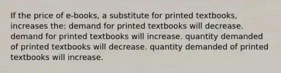 If the price of e-books, a substitute for printed textbooks, increases the: demand for printed textbooks will decrease. demand for printed textbooks will increase. quantity demanded of printed textbooks will decrease. quantity demanded of printed textbooks will increase.