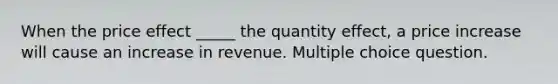 When the price effect _____ the quantity effect, a price increase will cause an increase in revenue. Multiple choice question.