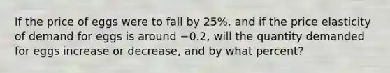 If the price of eggs were to fall by 25%, and if the price elasticity of demand for eggs is around −0.2, will the quantity demanded for eggs increase or decrease, and by what percent?