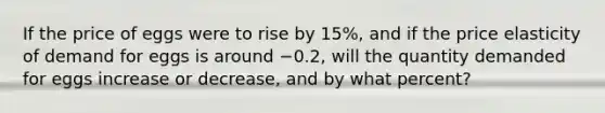 If the price of eggs were to rise by 15%, and if the price elasticity of demand for eggs is around −0.2, will the quantity demanded for eggs increase or decrease, and by what percent?