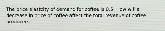 The price elastcity of demand for coffee is 0.5. How will a decrease in price of coffee affect the total revenue of coffee producers: