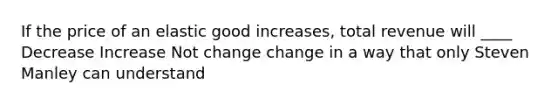 If the price of an elastic good increases, total revenue will ____ Decrease Increase Not change change in a way that only Steven Manley can understand