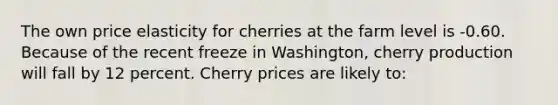 The own price elasticity for cherries at the farm level is -0.60. Because of the recent freeze in Washington, cherry production will fall by 12 percent. Cherry prices are likely to: