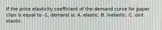 If the price elasticity coefficient of the demand curve for paper clips is equal to -1, demand is: A. elastic. B. inelastic. C. unit elastic.