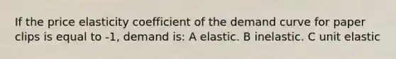 If the price elasticity coefficient of the demand curve for paper clips is equal to -1, demand is: A elastic. B inelastic. C unit elastic