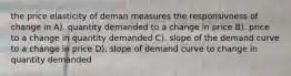 the price elasticity of deman measures the responsivness of change in A). quantity demanded to a change in price B). price to a change in quantity demanded C). slope of the demand curve to a change in price D). slope of demand curve to change in quantity demanded