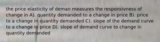 the price elasticity of deman measures the responsivness of change in A). quantity demanded to a change in price B). price to a change in quantity demanded C). slope of the demand curve to a change in price D). slope of demand curve to change in quantity demanded