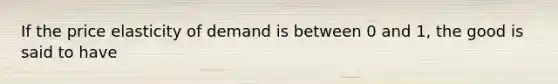 If the price elasticity of demand is between 0 and 1, the good is said to have