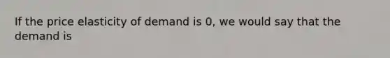 If the price elasticity of demand is 0, we would say that the demand is