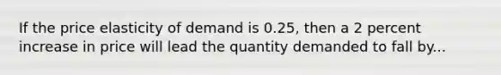 If the price elasticity of demand is 0.25, then a 2 percent increase in price will lead the quantity demanded to fall by...