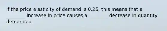 If the price elasticity of demand is 0.25, this means that a ________ increase in price causes a ________ decrease in quantity demanded.