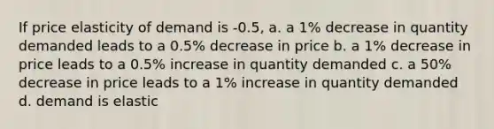 If price elasticity of demand is -0.5, a. a 1% decrease in quantity demanded leads to a 0.5% decrease in price b. a 1% decrease in price leads to a 0.5% increase in quantity demanded c. a 50% decrease in price leads to a 1% increase in quantity demanded d. demand is elastic