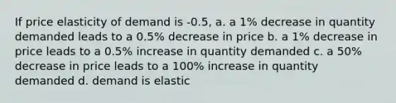 If price elasticity of demand is -0.5, a. a 1% decrease in quantity demanded leads to a 0.5% decrease in price b. a 1% decrease in price leads to a 0.5% increase in quantity demanded c. a 50% decrease in price leads to a 100% increase in quantity demanded d. demand is elastic