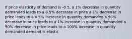 If price elasticity of demand is -0.5, a 1% decrease in quantity demanded leads to a 0.5% decrease in price a 1% decrease in price leads to a 0.5% increase in quantity demanded a 50% decrease in price leads to a 1% increase in quantity demanded a 50% decrease in price leads to a 100% increase in quantity demanded demand is elastic