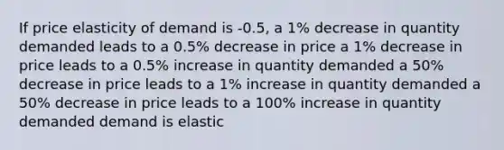 If price elasticity of demand is -0.5, a 1% decrease in quantity demanded leads to a 0.5% decrease in price a 1% decrease in price leads to a 0.5% increase in quantity demanded a 50% decrease in price leads to a 1% increase in quantity demanded a 50% decrease in price leads to a 100% increase in quantity demanded demand is elastic