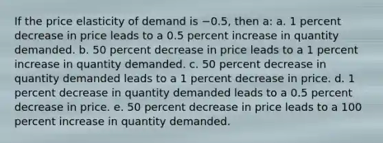 ​If the price elasticity of demand is −0.5, then a: a. ​1 percent decrease in price leads to a 0.5 percent increase in quantity demanded. b. ​50 percent decrease in price leads to a 1 percent increase in quantity demanded. c. ​50 percent decrease in quantity demanded leads to a 1 percent decrease in price. d. ​1 percent decrease in quantity demanded leads to a 0.5 percent decrease in price. e. ​50 percent decrease in price leads to a 100 percent increase in quantity demanded.