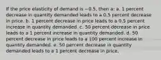 If the price elasticity of demand is −0.5, then a: a. 1 percent decrease in quantity demanded leads to a 0.5 percent decrease in price. b. 1 percent decrease in price leads to a 0.5 percent increase in quantity demanded. c. 50 percent decrease in price leads to a 1 percent increase in quantity demanded. d. 50 percent decrease in price leads to a 100 percent increase in quantity demanded. e. 50 percent decrease in quantity demanded leads to a 1 percent decrease in price.