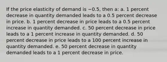 If the price elasticity of demand is −0.5, then a: a. 1 percent decrease in quantity demanded leads to a 0.5 percent decrease in price. b. 1 percent decrease in price leads to a 0.5 percent increase in quantity demanded. c. 50 percent decrease in price leads to a 1 percent increase in quantity demanded. d. 50 percent decrease in price leads to a 100 percent increase in quantity demanded. e. 50 percent decrease in quantity demanded leads to a 1 percent decrease in price.