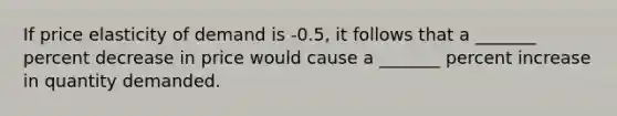 If price elasticity of demand is -0.5, it follows that a _______ percent decrease in price would cause a _______ percent increase in quantity demanded.