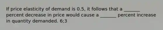 If price elasticity of demand is 0.5, it follows that a _______ percent decrease in price would cause a _______ percent increase in quantity demanded. 6;3