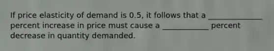 If price elasticity of demand is 0.5, it follows that a ______________ percent increase in price must cause a ____________ percent decrease in quantity demanded.