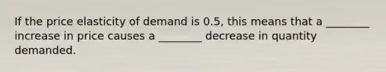 If the price elasticity of demand is 0.5, this means that a ________ increase in price causes a ________ decrease in quantity demanded.