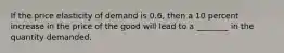 If the price elasticity of demand is 0.6, then a 10 percent increase in the price of the good will lead to a ________ in the quantity demanded.