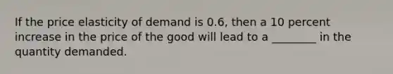 If the price elasticity of demand is 0.6, then a 10 percent increase in the price of the good will lead to a ________ in the quantity demanded.