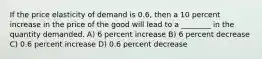 If the price elasticity of demand is 0.6, then a 10 percent increase in the price of the good will lead to a ________ in the quantity demanded. A) 6 percent increase B) 6 percent decrease C) 0.6 percent increase D) 0.6 percent decrease