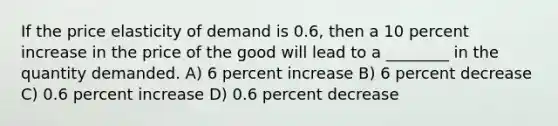 If the price elasticity of demand is 0.6, then a 10 percent increase in the price of the good will lead to a ________ in the quantity demanded. A) 6 percent increase B) 6 percent decrease C) 0.6 percent increase D) 0.6 percent decrease