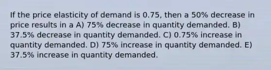 If the price elasticity of demand is 0.75, then a 50% decrease in price results in a A) 75% decrease in quantity demanded. B) 37.5% decrease in quantity demanded. C) 0.75% increase in quantity demanded. D) 75% increase in quantity demanded. E) 37.5% increase in quantity demanded.