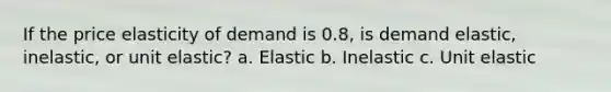 If the price elasticity of demand is 0.8, is demand elastic, inelastic, or unit elastic? a. Elastic b. Inelastic c. Unit elastic